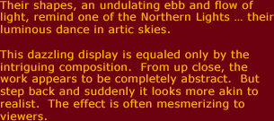 Their shapes, an undulating ebb and flow of light, remind one of the Northern Lights ... their luminous dance in artic skys.